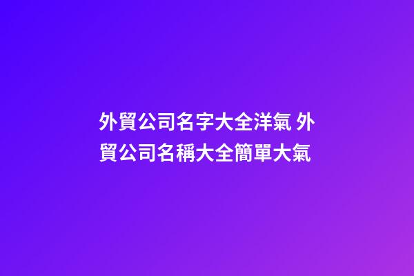 外貿公司名字大全洋氣 外貿公司名稱大全簡單大氣